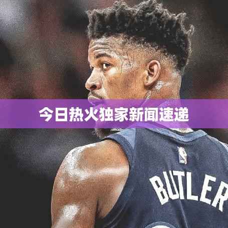 今日热火独家新闻速递